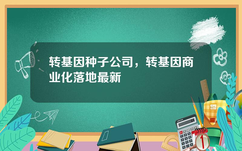 转基因种子公司，转基因商业化落地最新