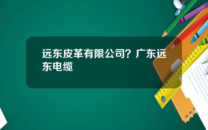 远东皮革有限公司？广东远东电缆