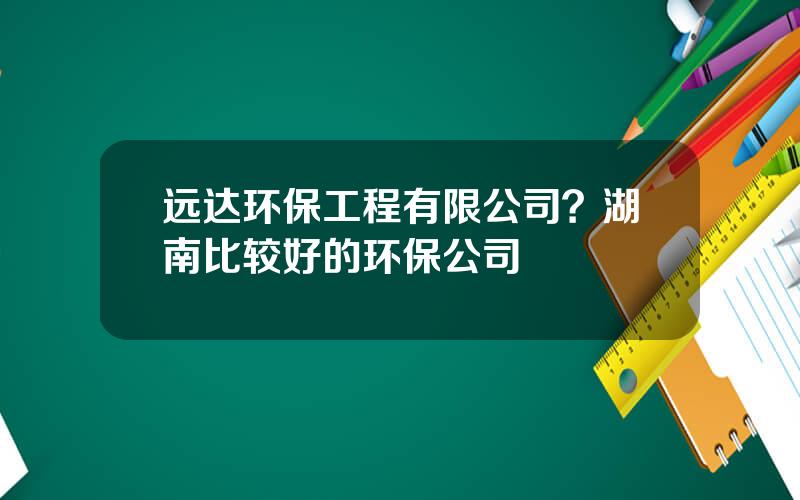 远达环保工程有限公司？湖南比较好的环保公司