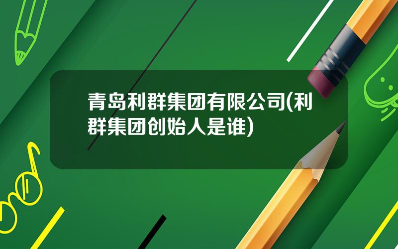 青岛利群集团有限公司(利群集团创始人是谁)